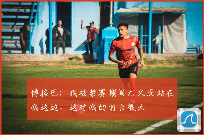 博格巴：我被禁赛期间尤文没站在我这边，这对我的打击很大