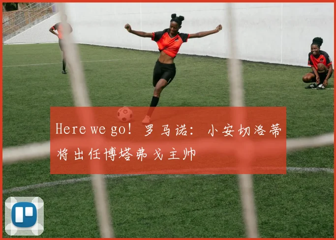 Here we go！罗马诺：小安切洛蒂将出任博塔弗戈主帅